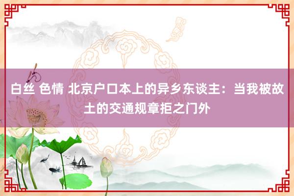 白丝 色情 北京户口本上的异乡东谈主：当我被故土的交通规章拒之门外