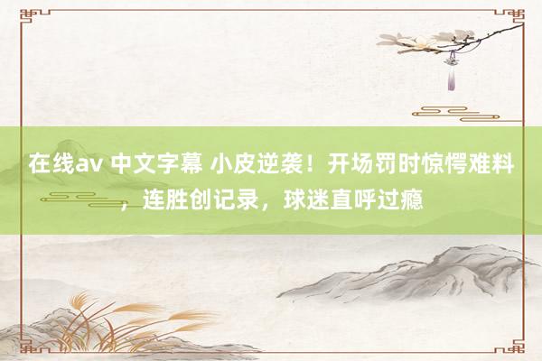 在线av 中文字幕 小皮逆袭！开场罚时惊愕难料，连胜创记录，球迷直呼过瘾