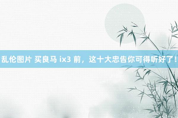 乱伦图片 买良马 ix3 前，这十大忠告你可得听好了！