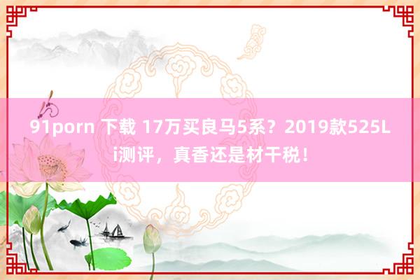 91porn 下载 17万买良马5系？2019款525Li测评，真香还是材干税！