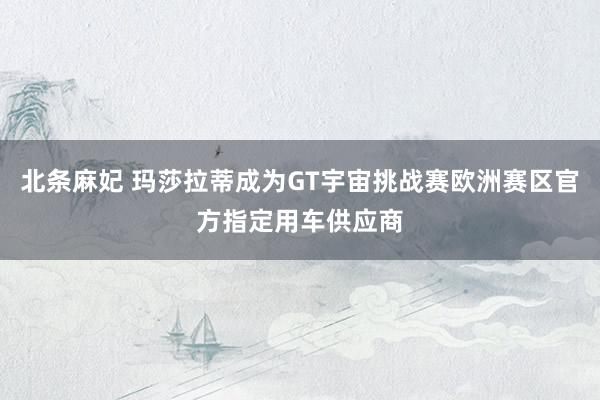 北条麻妃 玛莎拉蒂成为GT宇宙挑战赛欧洲赛区官方指定用车供应商