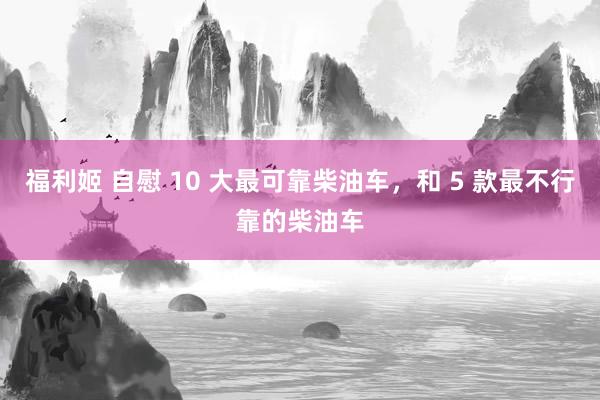 福利姬 自慰 10 大最可靠柴油车，和 5 款最不行靠的柴油车