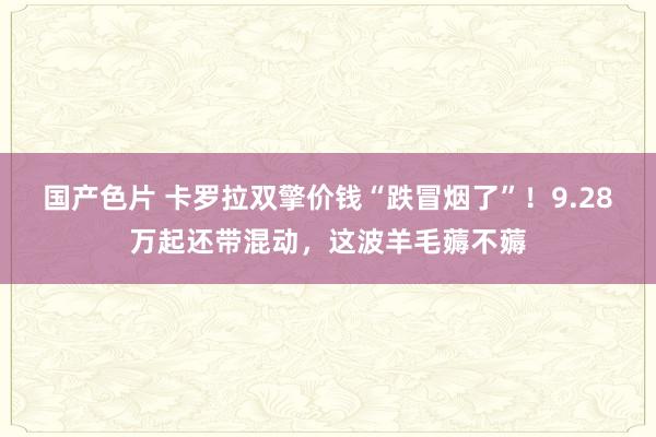 国产色片 卡罗拉双擎价钱“跌冒烟了”！9.28万起还带混动，这波羊毛薅不薅
