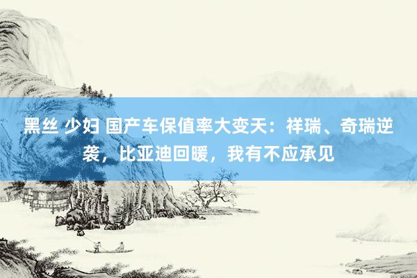 黑丝 少妇 国产车保值率大变天：祥瑞、奇瑞逆袭，比亚迪回暖，我有不应承见