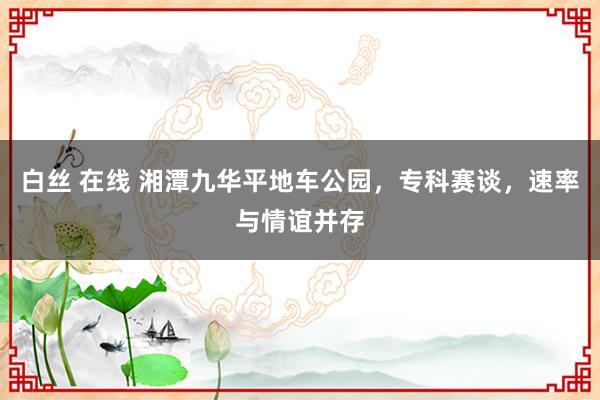 白丝 在线 湘潭九华平地车公园，专科赛谈，速率与情谊并存