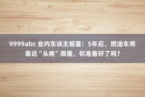 9999abc 业内东谈主掂量：5年后，燃油车将靠近“头疼”艰难，你准备好了吗？