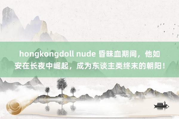 hongkongdoll nude 昏昧血期间，他如安在长夜中崛起，成为东谈主类终末的朝阳！