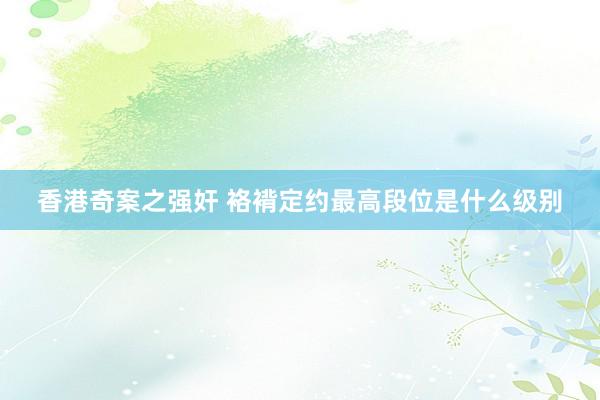 香港奇案之强奸 袼褙定约最高段位是什么级别