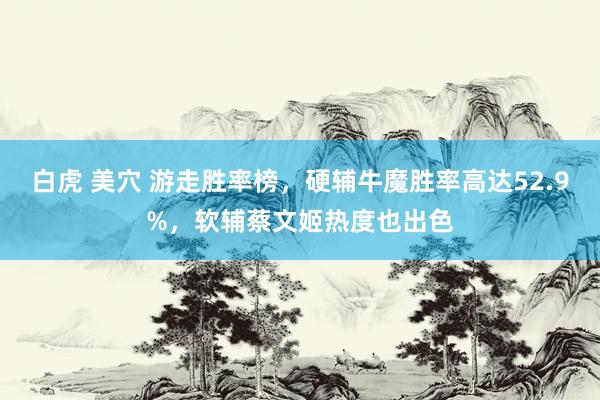 白虎 美穴 游走胜率榜，硬辅牛魔胜率高达52.9%，软辅蔡文姬热度也出色
