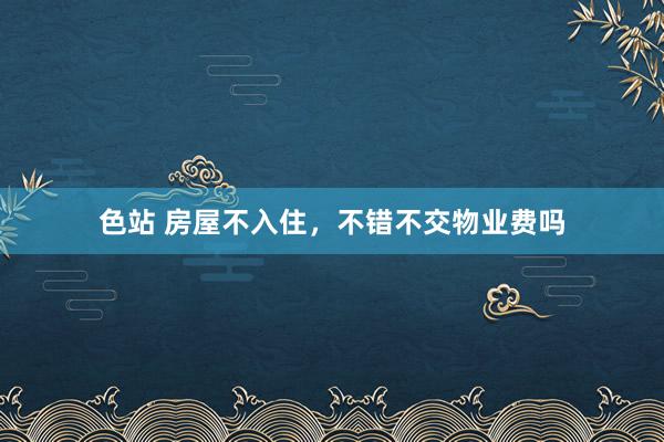 色站 房屋不入住，不错不交物业费吗