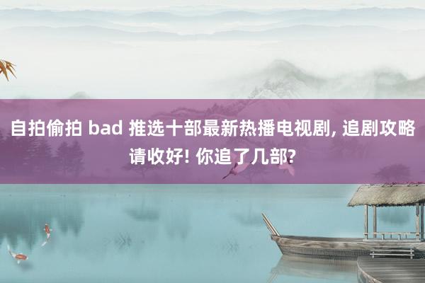 自拍偷拍 bad 推选十部最新热播电视剧, 追剧攻略请收好! 你追了几部?