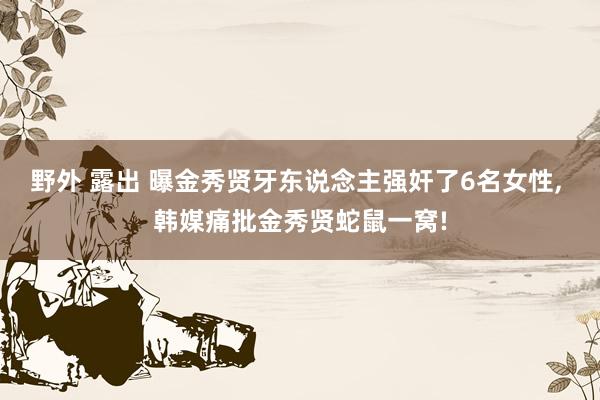 野外 露出 曝金秀贤牙东说念主强奸了6名女性, 韩媒痛批金秀贤蛇鼠一窝!