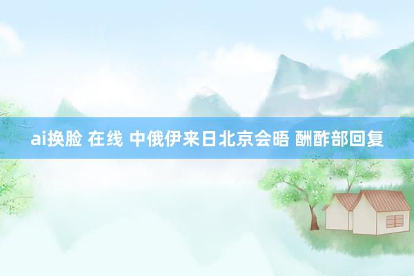 ai换脸 在线 中俄伊来日北京会晤 酬酢部回复
