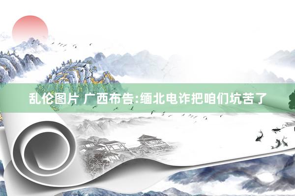 乱伦图片 广西布告:缅北电诈把咱们坑苦了