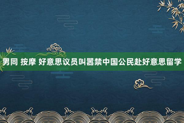 男同 按摩 好意思议员叫嚣禁中国公民赴好意思留学