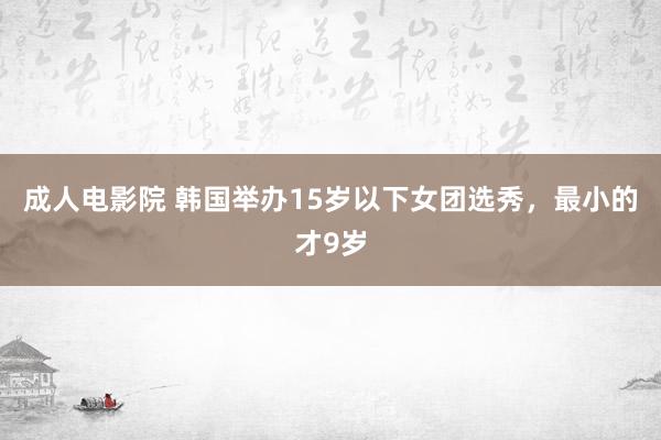 成人电影院 韩国举办15岁以下女团选秀，最小的才9岁