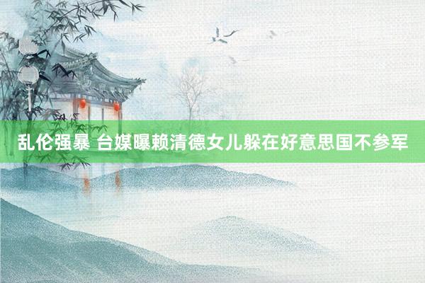 乱伦强暴 台媒曝赖清德女儿躲在好意思国不参军