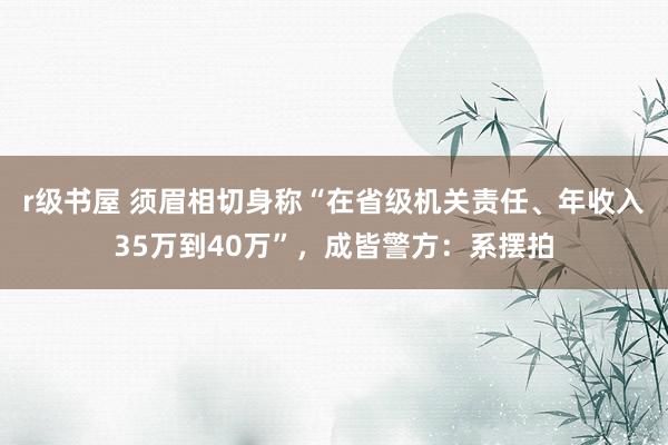 r级书屋 须眉相切身称“在省级机关责任、年收入35万到40万”，成皆警方：系摆拍