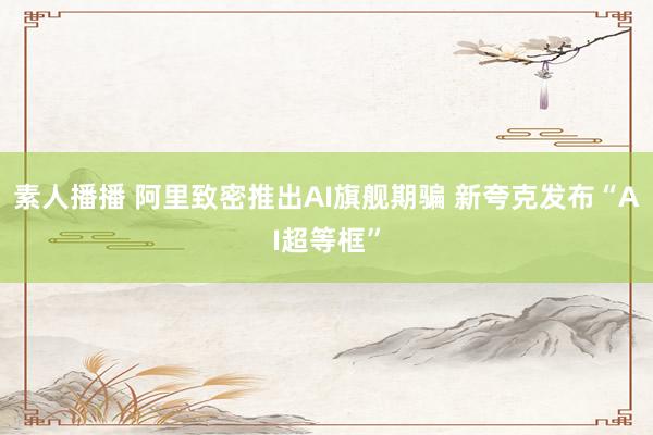 素人播播 阿里致密推出AI旗舰期骗 新夸克发布“AI超等框”