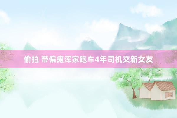 偷拍 带偏瘫浑家跑车4年司机交新女友