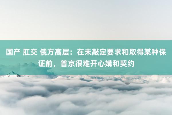 国产 肛交 俄方高层：在未敲定要求和取得某种保证前，普京很难开心媾和契约