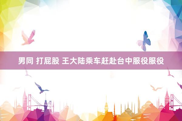 男同 打屁股 王大陆乘车赶赴台中服役服役