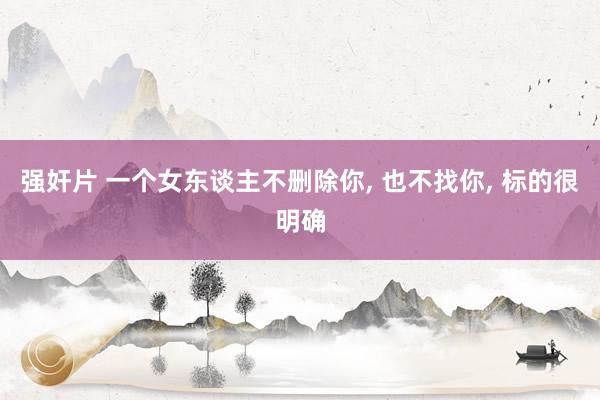 强奸片 一个女东谈主不删除你, 也不找你, 标的很明确