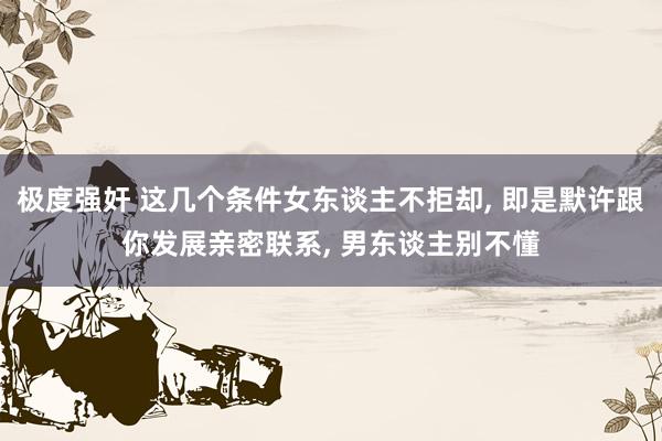 极度强奸 这几个条件女东谈主不拒却, 即是默许跟你发展亲密联系, 男东谈主别不懂