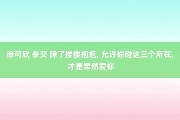 徐可欣 拳交 除了搂搂抱抱, 允许你碰这三个所在, 才是果然爱你