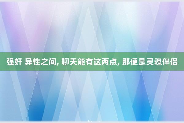 强奸 异性之间, 聊天能有这两点, 那便是灵魂伴侣