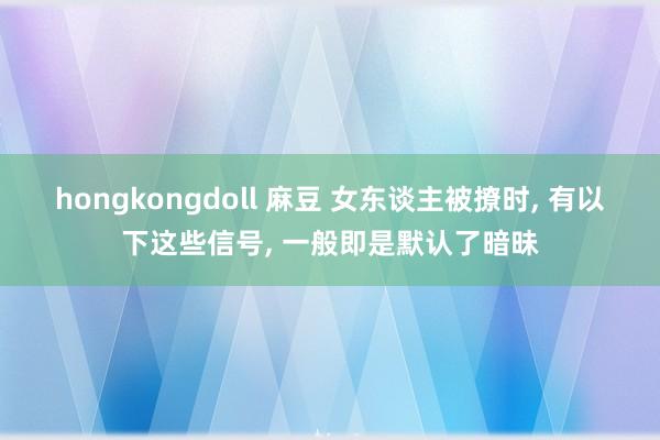 hongkongdoll 麻豆 女东谈主被撩时, 有以下这些信号, 一般即是默认了暗昧