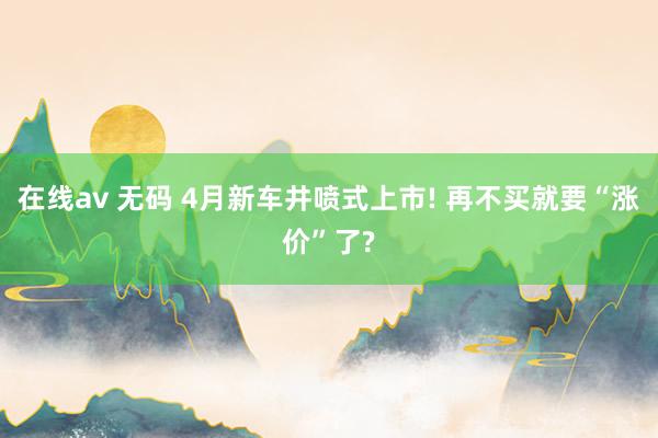 在线av 无码 4月新车井喷式上市! 再不买就要“涨价”了?
