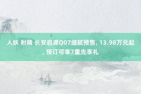 人妖 射精 长安启源Q07细腻预售, 13.98万元起, 预订可享7重先享礼