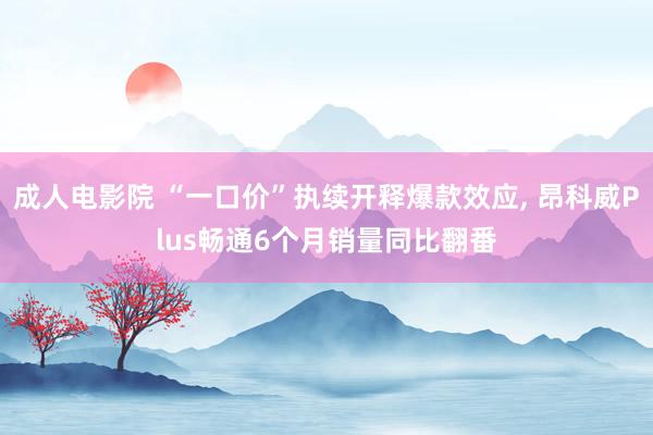 成人电影院 “一口价”执续开释爆款效应, 昂科威Plus畅通6个月销量同比翻番