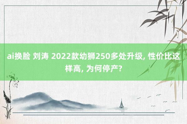 ai换脸 刘涛 2022款幼狮250多处升级, 性价比这样高, 为何停产?
