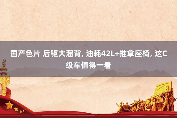 国产色片 后驱大溜背, 油耗42L+推拿座椅, 这C级车值得一看