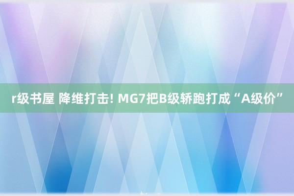 r级书屋 降维打击! MG7把B级轿跑打成“A级价”