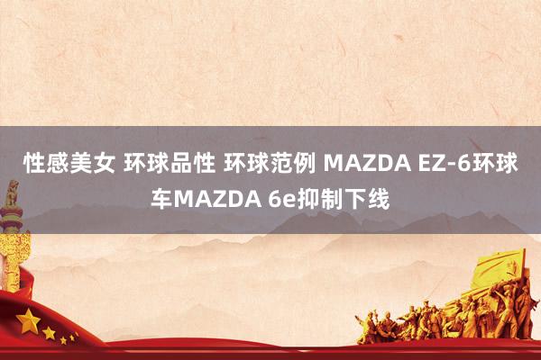 性感美女 环球品性 环球范例 MAZDA EZ-6环球车MAZDA 6e抑制下线