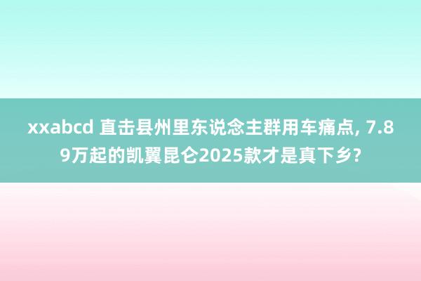 xxabcd 直击县州里东说念主群用车痛点, 7.89万起的凯翼昆仑2025款才是真下乡?