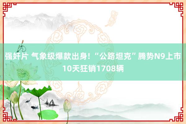 强奸片 气象级爆款出身! “公路坦克”腾势N9上市10天狂销1708辆