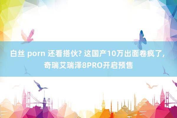 白丝 porn 还看搭伙? 这国产10万出面卷疯了, 奇瑞艾瑞泽8PRO开启预售