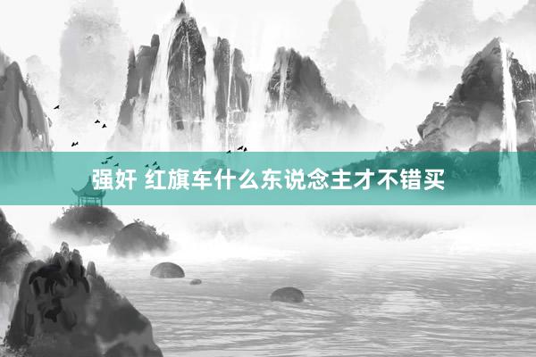 强奸 红旗车什么东说念主才不错买