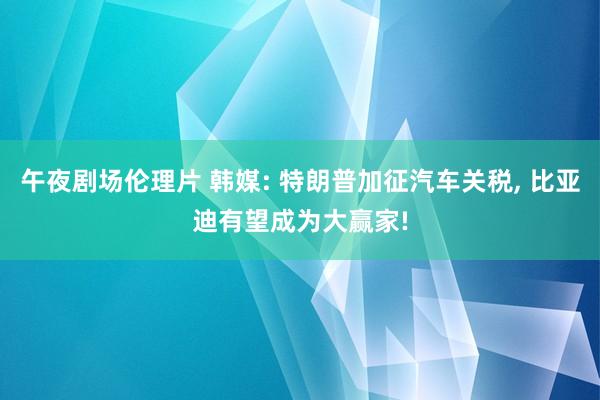 午夜剧场伦理片 韩媒: 特朗普加征汽车关税, 比亚迪有望成为大赢家!