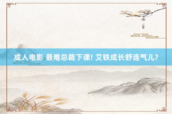 成人电影 最难总裁下课! 艾铁成长舒连气儿?