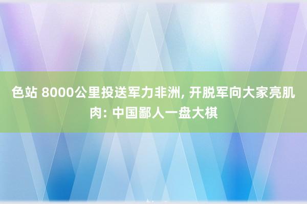 色站 8000公里投送军力非洲, 开脱军向大家亮肌肉: 中国鄙人一盘大棋