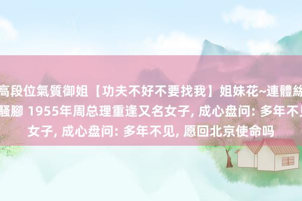 高段位氣質御姐【功夫不好不要找我】姐妹花~連體絲襪~大奶晃動~絲襪騷腳 1955年周总理重逢又名女子, 成心盘问: 多年不见, 愿回北京使命吗