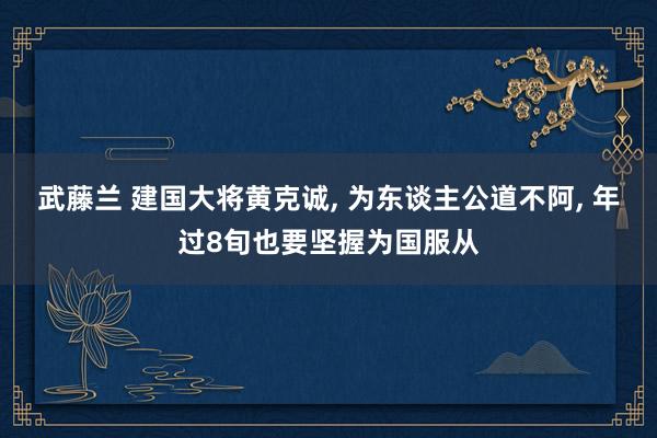 武藤兰 建国大将黄克诚, 为东谈主公道不阿, 年过8旬也要坚握为国服从