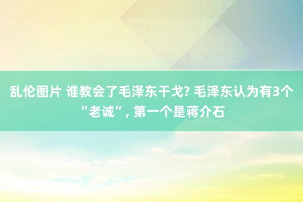 乱伦图片 谁教会了毛泽东干戈? 毛泽东认为有3个“老诚”, 第一个是蒋介石