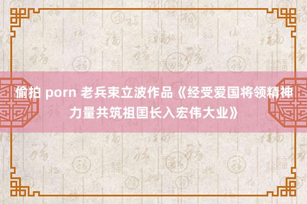 偷拍 porn 老兵束立波作品《经受爱国将领精神力量共筑祖囯长入宏伟大业》
