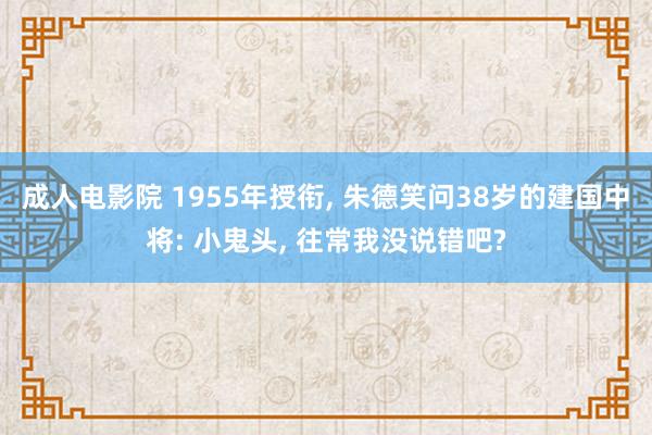 成人电影院 1955年授衔, 朱德笑问38岁的建国中将: 小鬼头, 往常我没说错吧?